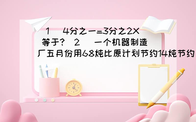 （1） 4分之一=3分之2X 等于?（2） 一个机器制造厂五月份用68炖比原计划节约14炖节约了百分之几?（3） 一种服装 原来售价85现在降低到80出售降低了百分之几?（4） 一个卷烟厂上月香烟的销