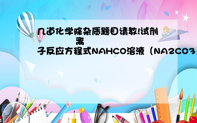 几道化学除杂质题目请教!试剂             离子反应方程式NAHCO溶液（NA2CO3）FE203(AL2O3)FECL3溶液（FECL2）CO2(HCL)