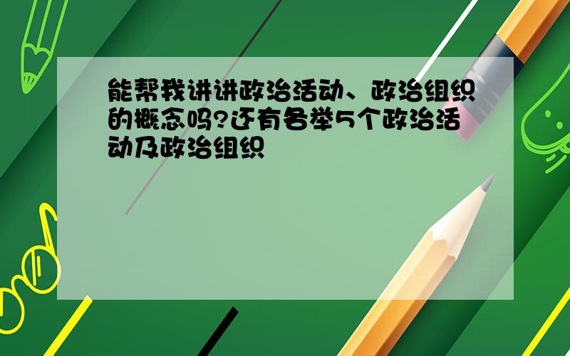 能帮我讲讲政治活动、政治组织的概念吗?还有各举5个政治活动及政治组织