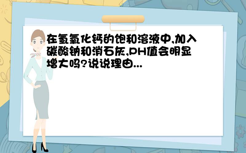 在氢氧化钙的饱和溶液中,加入碳酸钠和消石灰,PH值会明显增大吗?说说理由...