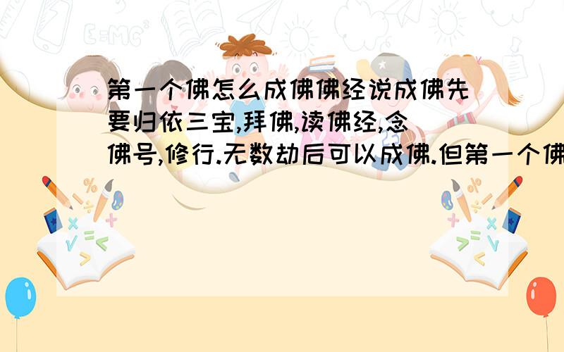 第一个佛怎么成佛佛经说成佛先要归依三宝,拜佛,读佛经,念佛号,修行.无数劫后可以成佛.但第一个佛(最早的佛),没三宝可归依,没佛可拜,没佛经可读,没佛号可念,还是可以成佛.哪是否心中没