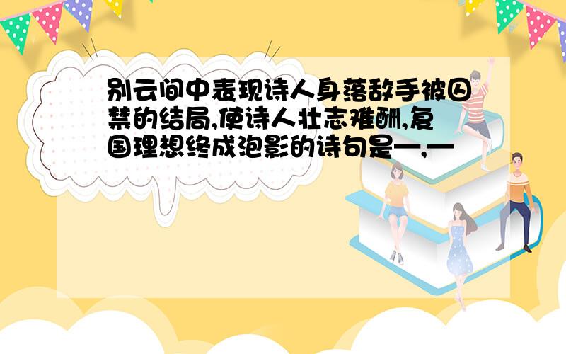 别云间中表现诗人身落敌手被囚禁的结局,使诗人壮志难酬,复国理想终成泡影的诗句是—,—