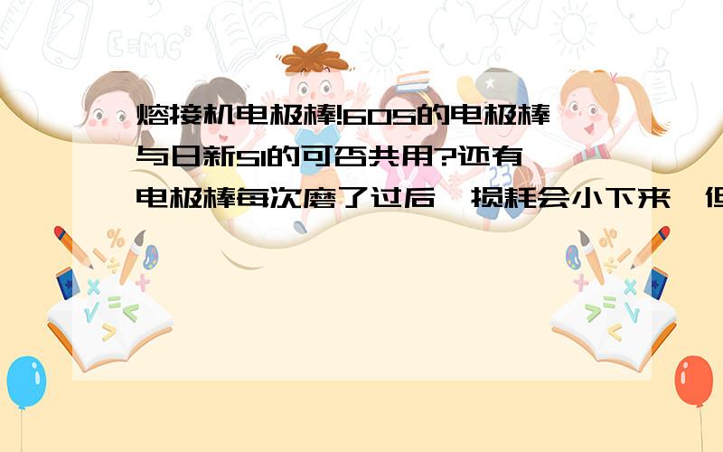 熔接机电极棒!60S的电极棒与日新S1的可否共用?还有,电极棒每次磨了过后,损耗会小下来,但是磨多了,就会不稳定吗?