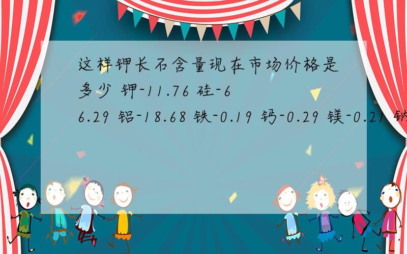 这样钾长石含量现在市场价格是多少 钾-11.76 硅-66.29 铝-18.68 铁-0.19 钙-0.29 镁-0.21 钠-3.61