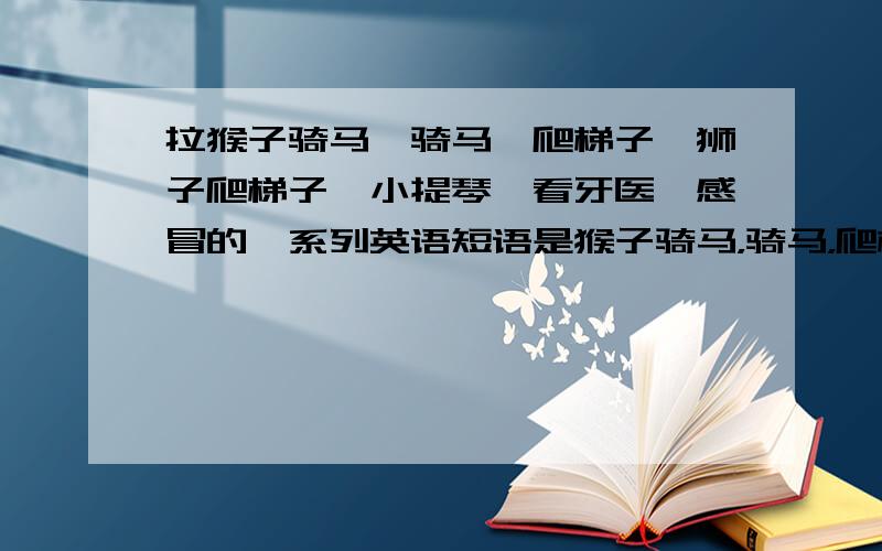 拉猴子骑马,骑马,爬梯子,狮子爬梯子,小提琴,看牙医,感冒的一系列英语短语是猴子骑马，骑马，爬梯子，狮子爬梯子，小提琴，看牙医，感冒的一系列英语短语，那个打错