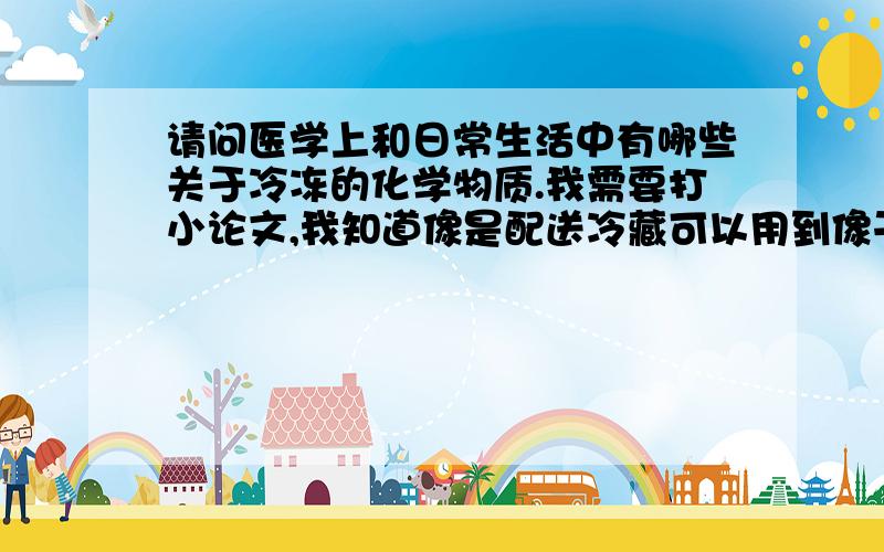 请问医学上和日常生活中有哪些关于冷冻的化学物质.我需要打小论文,我知道像是配送冷藏可以用到像干冰的东西而医学上冷冻胚胎会用到液化氮,可不可以告诉我具体一点,比如功用,好处跟