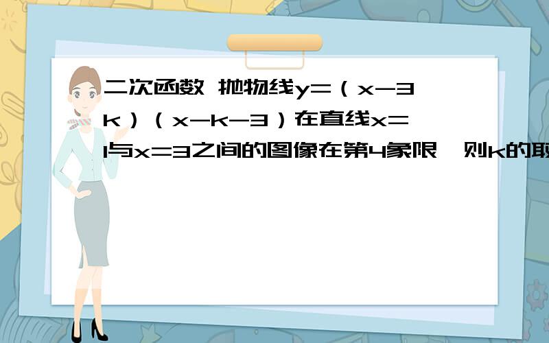 二次函数 抛物线y=（x-3k）（x-k-3）在直线x=1与x=3之间的图像在第4象限,则k的取值范围