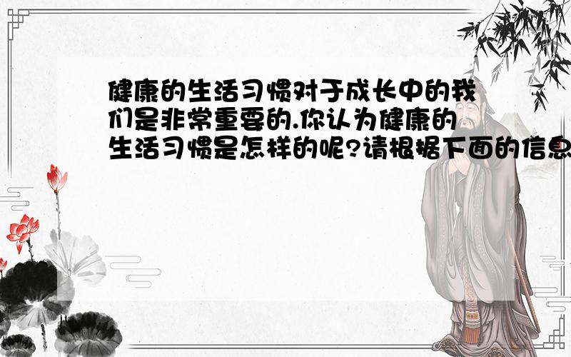 健康的生活习惯对于成长中的我们是非常重要的.你认为健康的生活习惯是怎样的呢?请根据下面的信息提示,写一篇短文.首句已经给出.次数60—80信息提示：1.健康饮食 2.早睡早起 3.参加锻炼,