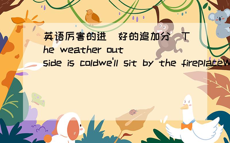 英语厉害的进（好的追加分）The weather outside is coldwe'll sit by the fireplaceWe'll cuddle and be cozyand stare at each other's faceWait till we hear Christmas bellsand the night is filled with peaceGive each other a Christmas kissand w