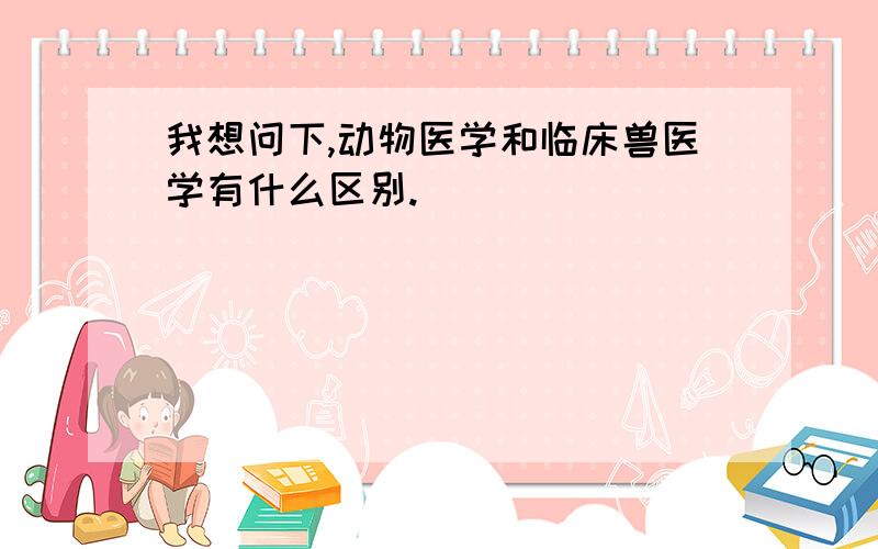 我想问下,动物医学和临床兽医学有什么区别.