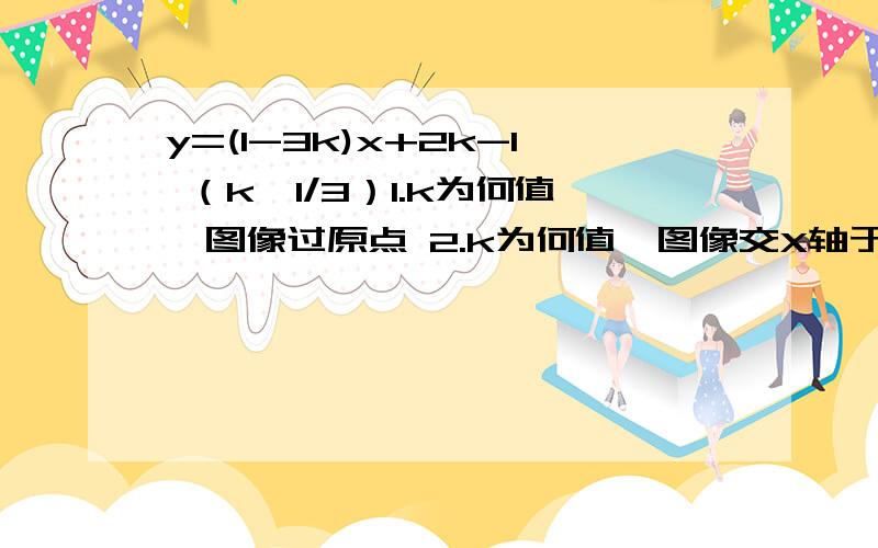 y=(1-3k)x+2k-1 （k≠1/3）1.k为何值,图像过原点 2.k为何值,图像交X轴于点（3/4,0） 3.k为何值,y随x增大而增大 4.函数图像于直线y=+2x-1平行 5.k为何值,图像于y轴交负半轴