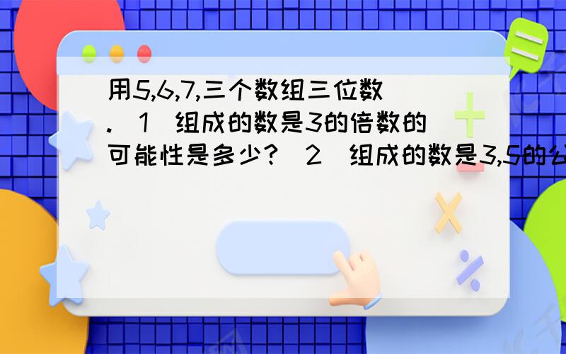 用5,6,7,三个数组三位数.（1)组成的数是3的倍数的可能性是多少?（2）组成的数是3,5的公倍数的可能性是