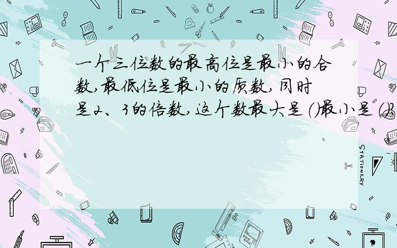 一个三位数的最高位是最小的合数,最低位是最小的质数,同时是2、3的倍数,这个数最大是（）最小是（）?