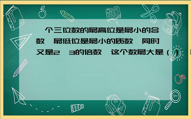 一个三位数的最高位是最小的合数,最低位是最小的质数,同时又是2、3的倍数,这个数最大是（）,最小是（）.