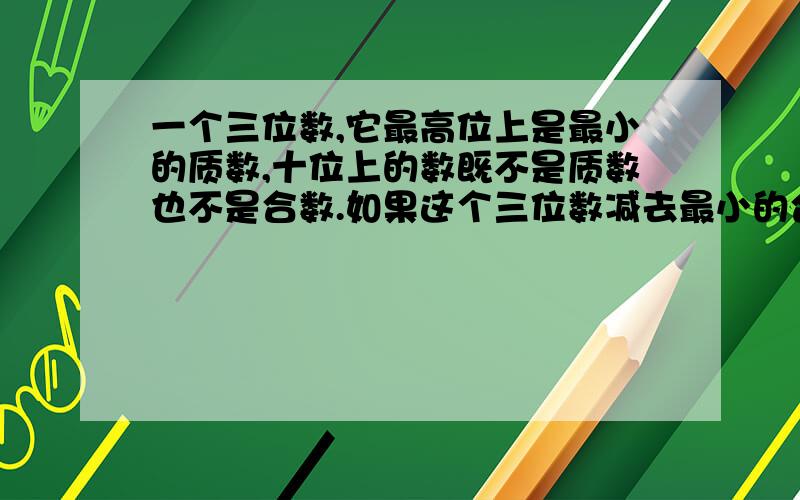 一个三位数,它最高位上是最小的质数,十位上的数既不是质数也不是合数.如果这个三位数减去最小的合数后