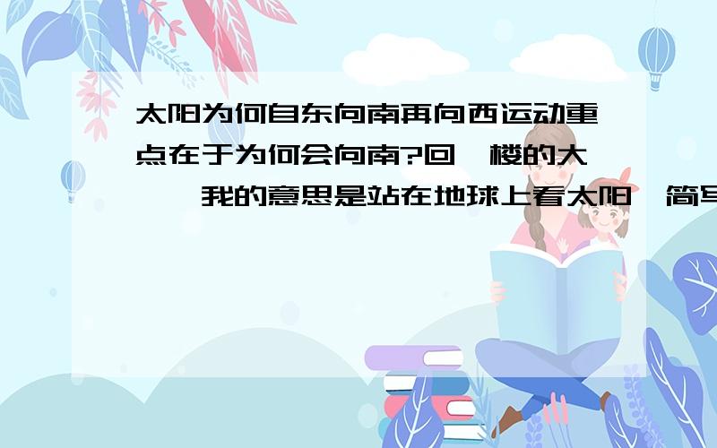 太阳为何自东向南再向西运动重点在于为何会向南?回一楼的大佬,我的意思是站在地球上看太阳,简写而已.