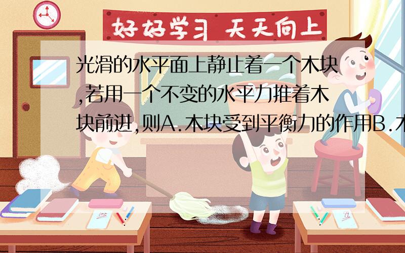 光滑的水平面上静止着一个木块,若用一个不变的水平力推着木块前进,则A.木块受到平衡力的作用B.木块做匀速直线运动C.木块由静止开始运动,速度越来越快D.木块的速度先变大,然后做匀速直