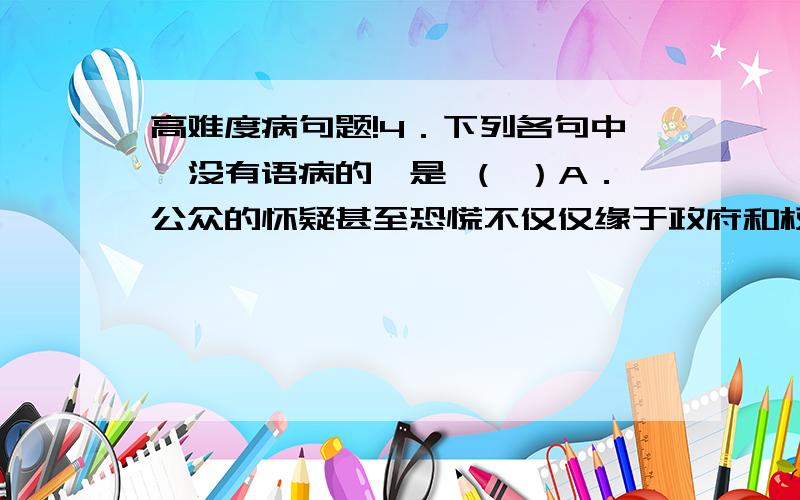 高难度病句题!4．下列各句中,没有语病的一是 （ ）A．公众的怀疑甚至恐慌不仅仅缘于政府和权威部门的语焉不详和遮遮掩掩,也缘于有关专家和研究人员向社会和公众的科学普及宣传.B．古