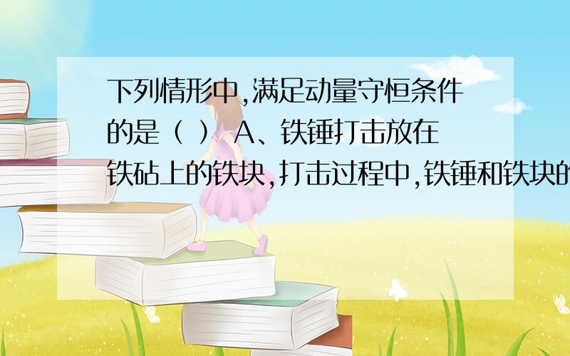 下列情形中,满足动量守恒条件的是（ ） A、铁锤打击放在铁砧上的铁块,打击过程中,铁锤和铁块的总动量； B、子弹水平穿过放在光滑桌面上的木块的过程中,子弹和木块的总动量； C、子弹