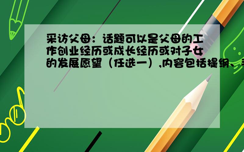 采访父母：话题可以是父母的工作创业经历或成长经历或对子女的发展愿望（任选一）,内容包括提纲、手记（最好字多一点）以及父母的话,不在乎是否虚构!额,那个,不是写感想之类的,而是