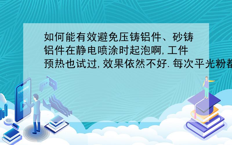 如何能有效避免压铸铝件、砂铸铝件在静电喷涂时起泡啊,工件预热也试过,效果依然不好.每次平光粉都得返几次工,晕死啊