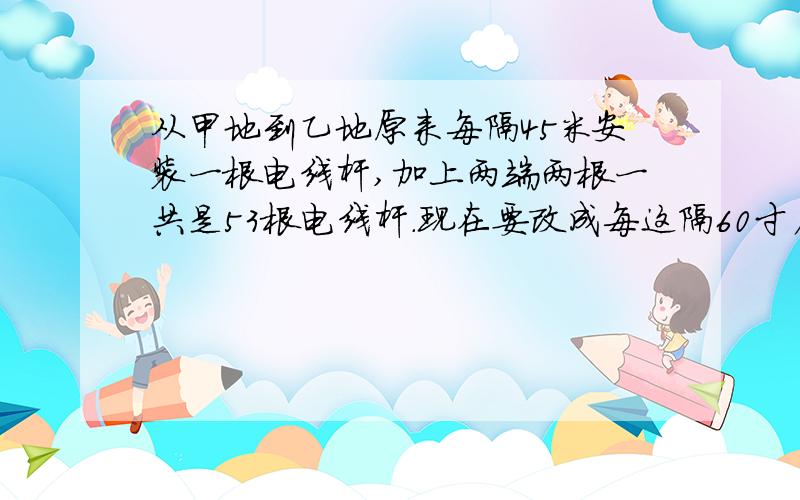 从甲地到乙地原来每隔45米安装一根电线杆,加上两端两根一共是53根电线杆.现在要改成每这隔60寸厂安装一根电线杆,至少要移别多少根电线杆?