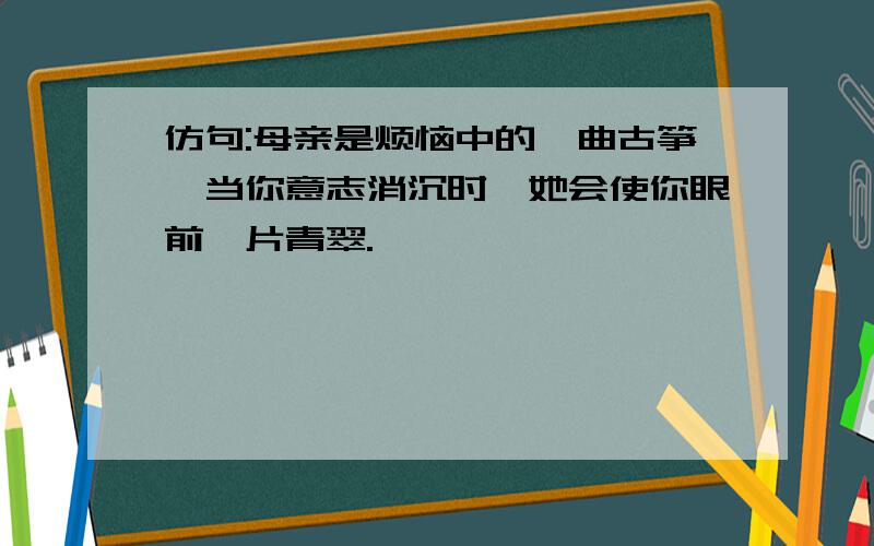 仿句:母亲是烦恼中的一曲古筝,当你意志消沉时,她会使你眼前一片青翠.