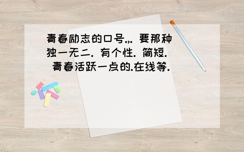 青春励志的口号.,. 要那种独一无二. 有个性. 简短. 青春活跃一点的.在线等.