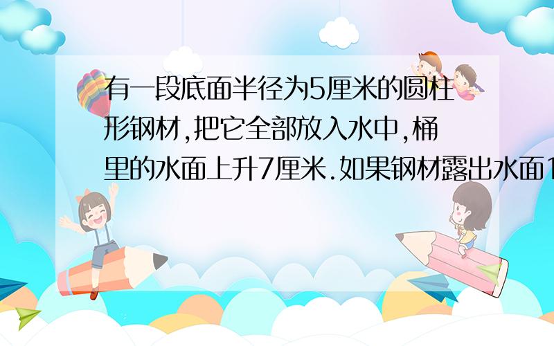 有一段底面半径为5厘米的圆柱形钢材,把它全部放入水中,桶里的水面上升7厘米.如果钢材露出水面1.5厘米,