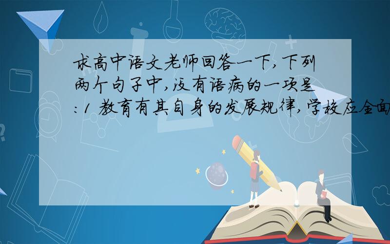 求高中语文老师回答一下,下列两个句子中,没有语病的一项是：1 教育有其自身的发展规律,学校应全面推进素质教育,为学生营造身心健康成长的良好环境,而不应该成为比拼升学率的名利场.2