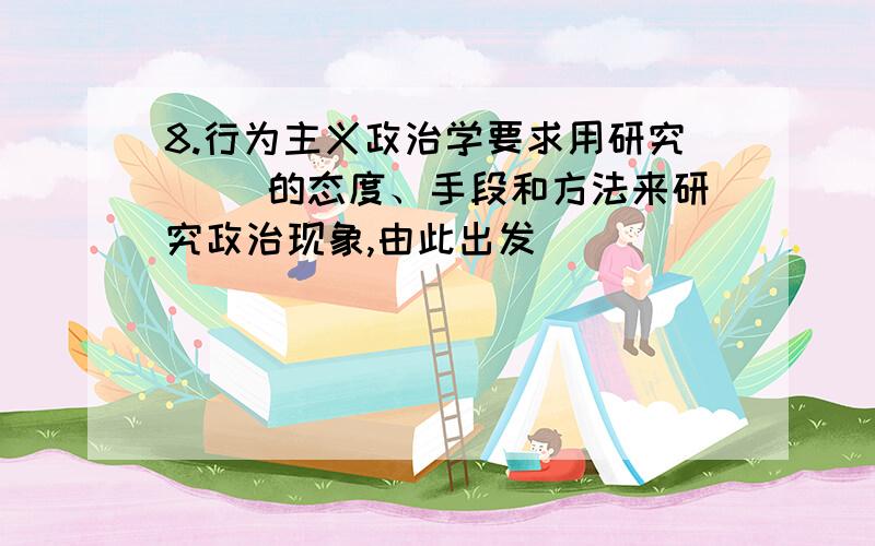 8.行为主义政治学要求用研究（ ）的态度、手段和方法来研究政治现象,由此出发