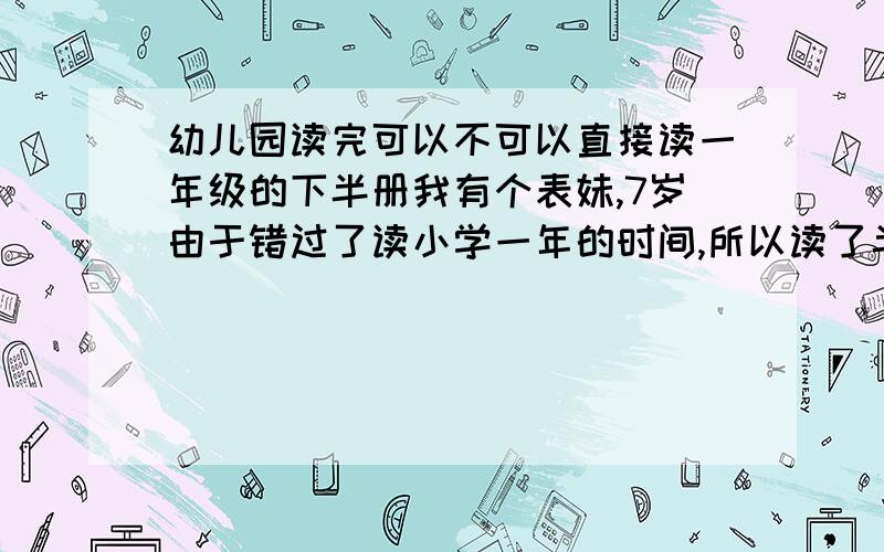 幼儿园读完可以不可以直接读一年级的下半册我有个表妹,7岁由于错过了读小学一年的时间,所以读了半年的幼儿园,如果8岁读一年级有点晚了,而且要等半年.现在我想请教的是“可不可以直接