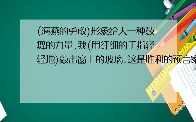 (海燕的勇敢)形象给人一种鼓舞的力量.我(用纤细的手指轻轻地)敲击窗上的玻璃.这是胜利的预言家在叫喊——（让暴风雨来得更猛烈些吧!）大海抓住闪电的箭光,把他们熄灭（在自己的深渊