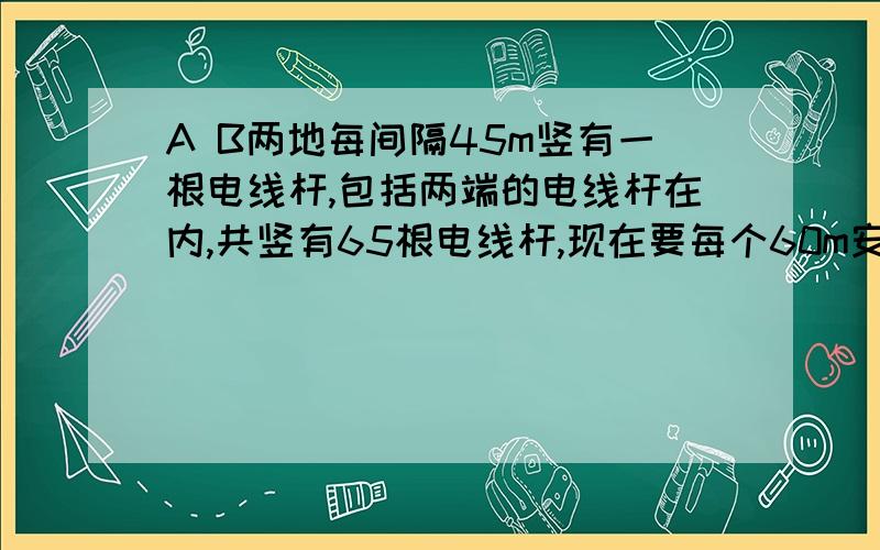 A B两地每间隔45m竖有一根电线杆,包括两端的电线杆在内,共竖有65根电线杆,现在要每个60m安装一根电线杆,么除了两端的电线杆,还有多少根电线杆不必移动位置?急!