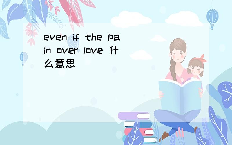 even if the pain over love 什么意思