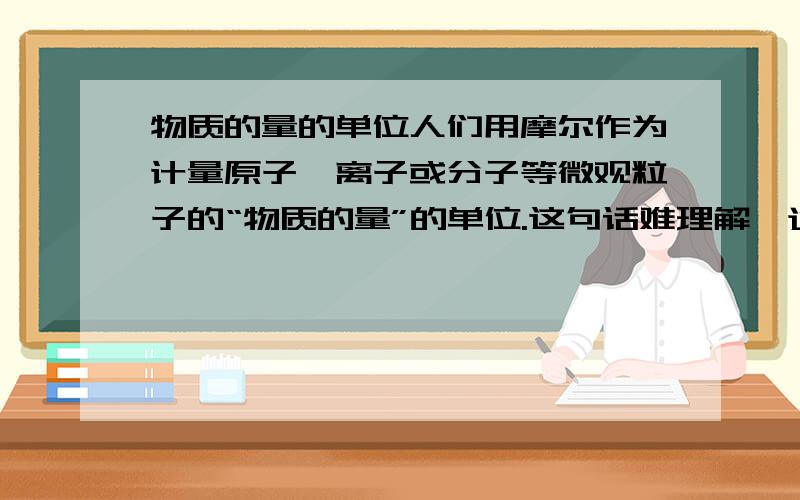 物质的量的单位人们用摩尔作为计量原子,离子或分子等微观粒子的“物质的量”的单位.这句话难理解,通俗一点!