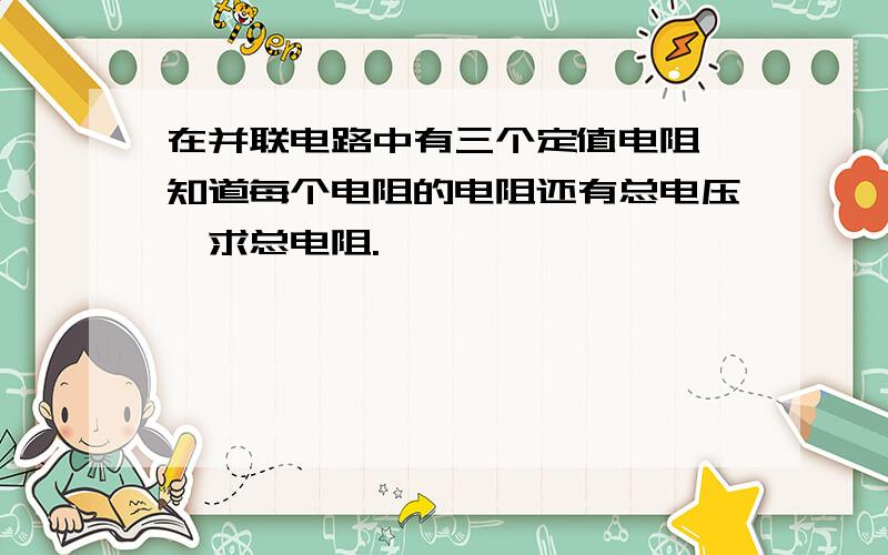 在并联电路中有三个定值电阻,知道每个电阻的电阻还有总电压,求总电阻.