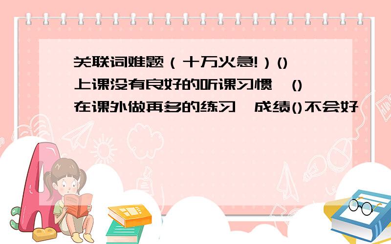 关联词难题（十万火急!）()上课没有良好的听课习惯,()在课外做再多的练习,成绩()不会好