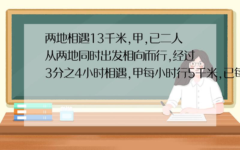 两地相遇13千米,甲,已二人从两地同时出发相向而行,经过3分之4小时相遇,甲每小时行5千米,已每小时行多