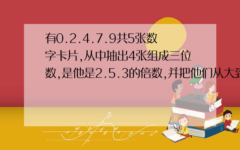 有0.2.4.7.9共5张数字卡片,从中抽出4张组成三位数,是他是2.5.3的倍数,并把他们从大到小排列