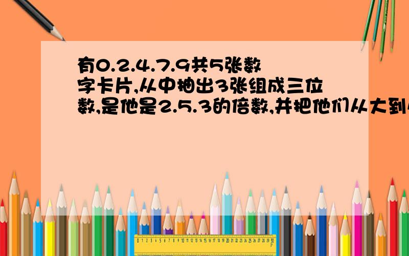 有0.2.4.7.9共5张数字卡片,从中抽出3张组成三位数,是他是2.5.3的倍数,并把他们从大到小排列