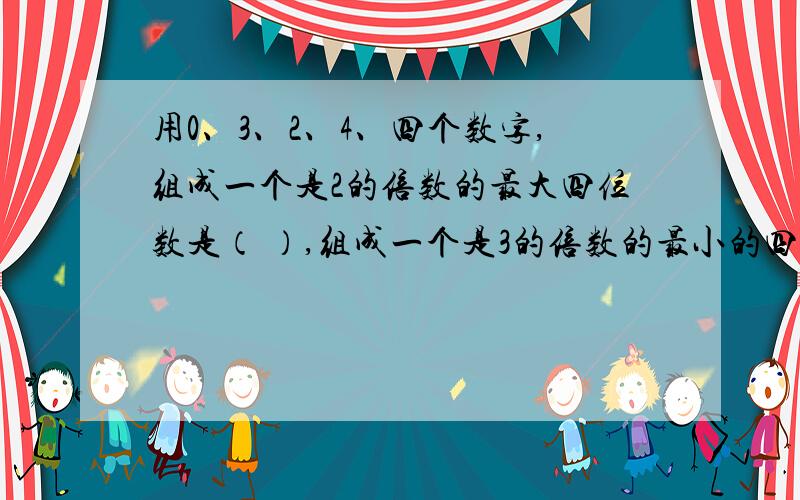 用0、3、2、4、四个数字,组成一个是2的倍数的最大四位数是（ ）,组成一个是3的倍数的最小的四位数是( ),组成一个是5的倍数的最小的四位数是（ ）