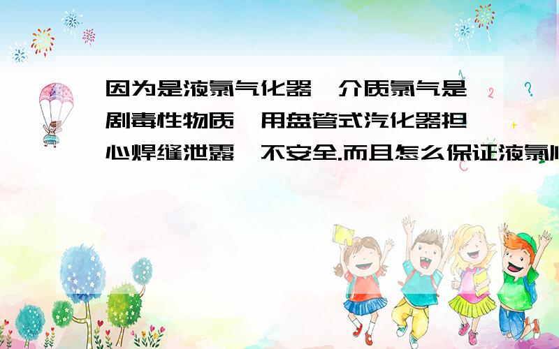 因为是液氯气化器,介质氯气是剧毒性物质,用盘管式汽化器担心焊缝泄露,不安全.而且怎么保证液氯顺利从氯瓶进去气化器进行气化啊,用盘管式一般是气化氮气、氩气等,这次是氯气,所以不能