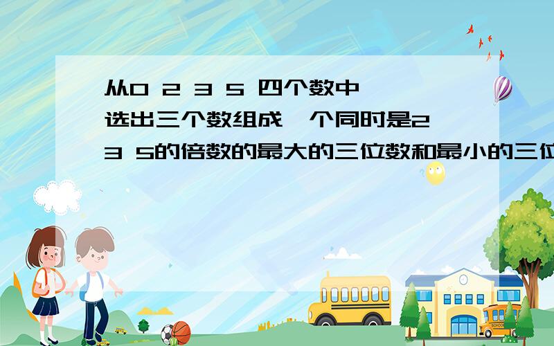 从0 2 3 5 四个数中,选出三个数组成一个同时是2 3 5的倍数的最大的三位数和最小的三位数急将