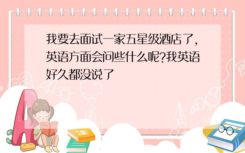 我要去面试一家五星级酒店了,英语方面会问些什么呢?我英语好久都没说了