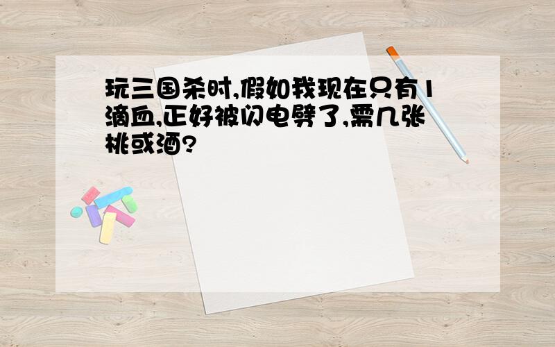 玩三国杀时,假如我现在只有1滴血,正好被闪电劈了,需几张桃或酒?