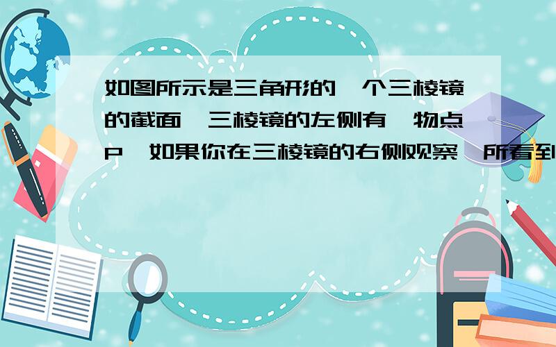 如图所示是三角形的一个三棱镜的截面,三棱镜的左侧有一物点P,如果你在三棱镜的右侧观察,所看到的物点得