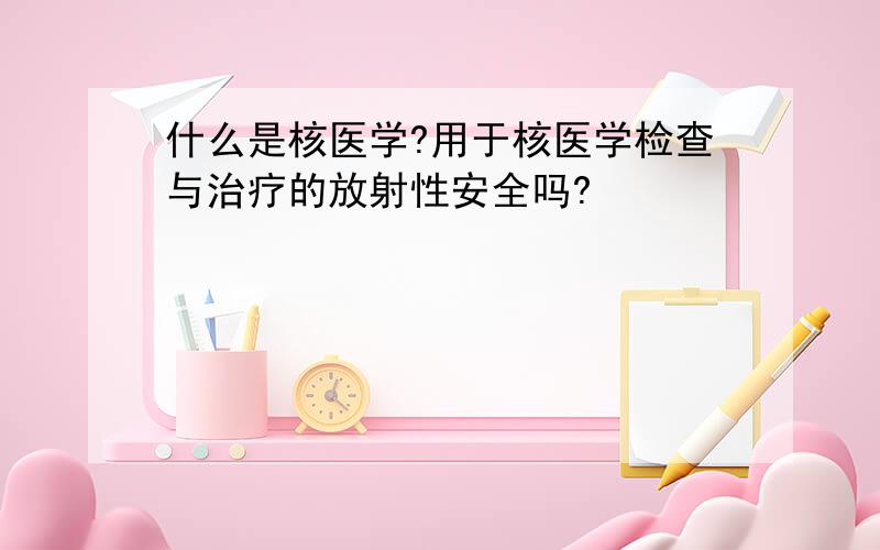 什么是核医学?用于核医学检查与治疗的放射性安全吗?