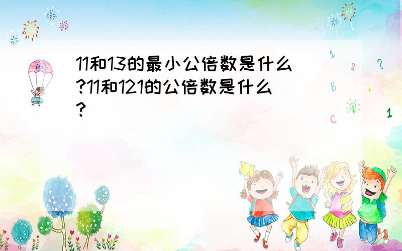 11和13的最小公倍数是什么?11和121的公倍数是什么?