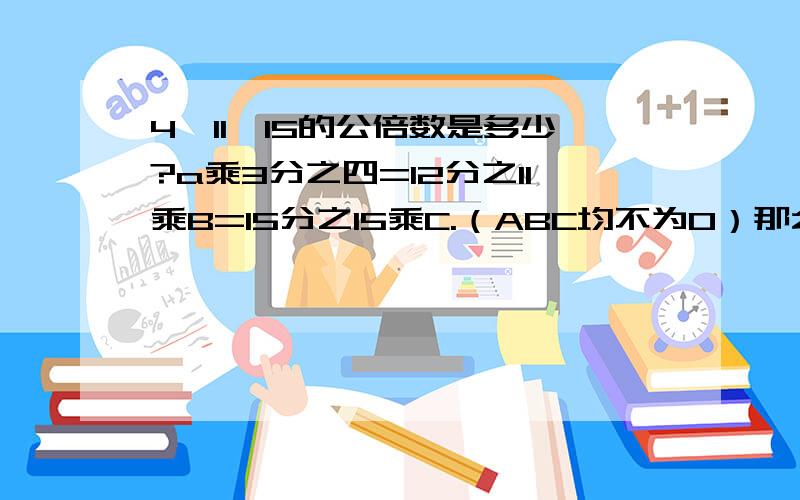 4,11,15的公倍数是多少?a乘3分之四=12分之11乘B=15分之15乘C.（ABC均不为0）那么A,B.C按从大到小排列为.()>()>()>额``.推理过程顺便说下.|||3Q撩``>.